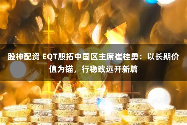 股神配资 EQT殷拓中国区主席崔桂勇：以长期价值为锚，行稳致远开新篇
