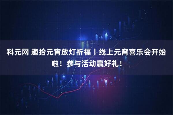 科元网 趣拾元宵放灯祈福丨线上元宵喜乐会开始啦！参与活动赢好礼！