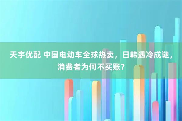 天宇优配 中国电动车全球热卖，日韩遇冷成谜，消费者为何不买账？