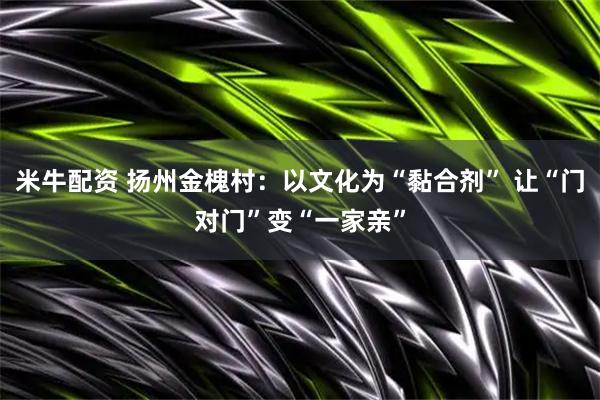 米牛配资 扬州金槐村：以文化为“黏合剂” 让“门对门”变“一家亲”