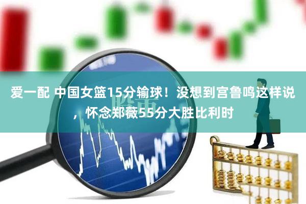 爱一配 中国女篮15分输球！没想到宫鲁鸣这样说，怀念郑薇55分大胜比利时