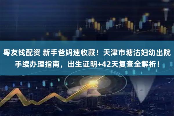 粤友钱配资 新手爸妈速收藏！天津市塘沽妇幼出院手续办理指南，出生证明+42天复查全解析！