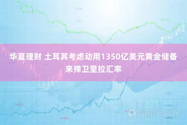 华夏理财 土耳其考虑动用1350亿美元黄金储备来捍卫里拉汇率