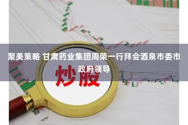 聚美策略 甘肃药业集团周荣一行拜会酒泉市委市政府领导