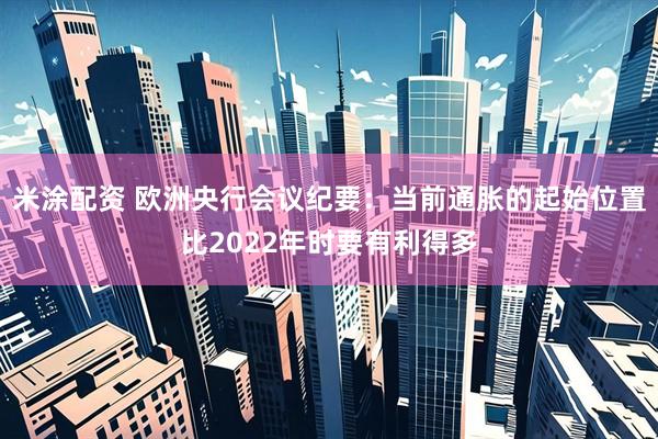 米涂配资 欧洲央行会议纪要：当前通胀的起始位置比2022年时要有利得多