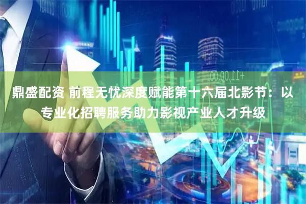 鼎盛配资 前程无忧深度赋能第十六届北影节：以专业化招聘服务助力影视产业人才升级