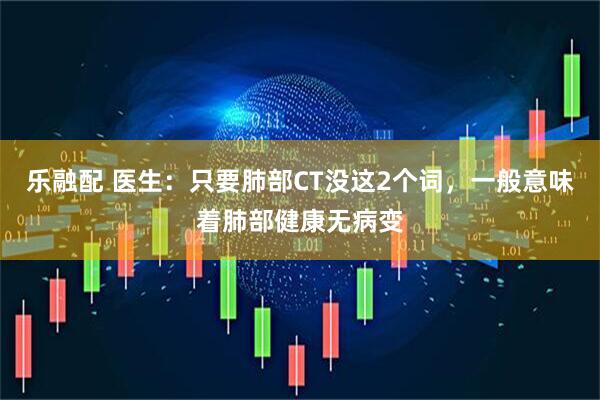 乐融配 医生：只要肺部CT没这2个词，一般意味着肺部健康无病变