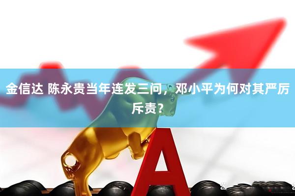 金信达 陈永贵当年连发三问，邓小平为何对其严厉斥责？
