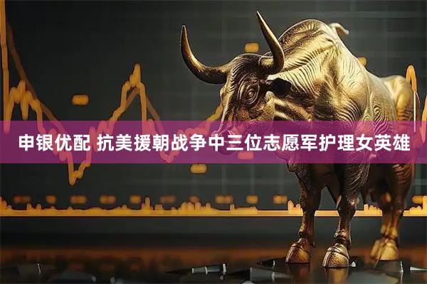 申银优配 抗美援朝战争中三位志愿军护理女英雄
