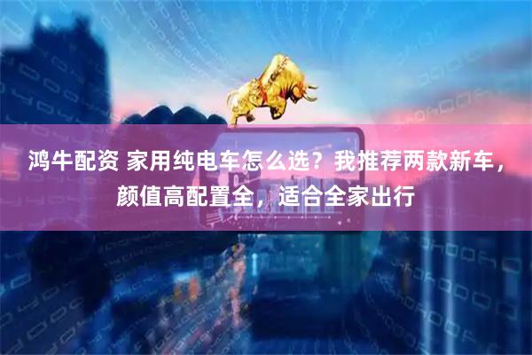 鸿牛配资 家用纯电车怎么选？我推荐两款新车，颜值高配置全，适合全家出行