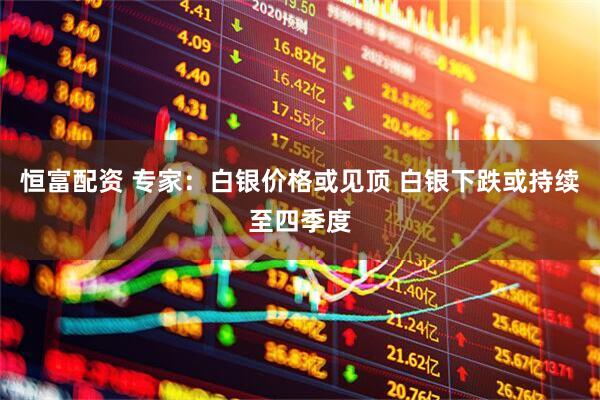 恒富配资 专家：白银价格或见顶 白银下跌或持续至四季度