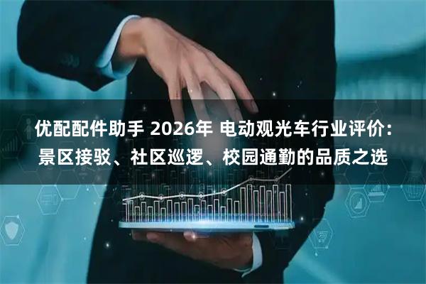 优配配件助手 2026年 电动观光车行业评价：景区接驳、社区巡逻、校园通勤的品质之选