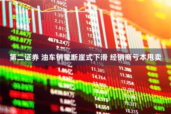 第二证券 油车销量断崖式下滑 经销商亏本甩卖