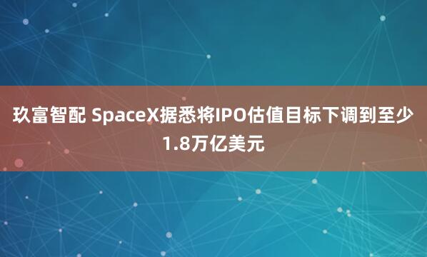 玖富智配 SpaceX据悉将IPO估值目标下调到至少1.8万亿美元