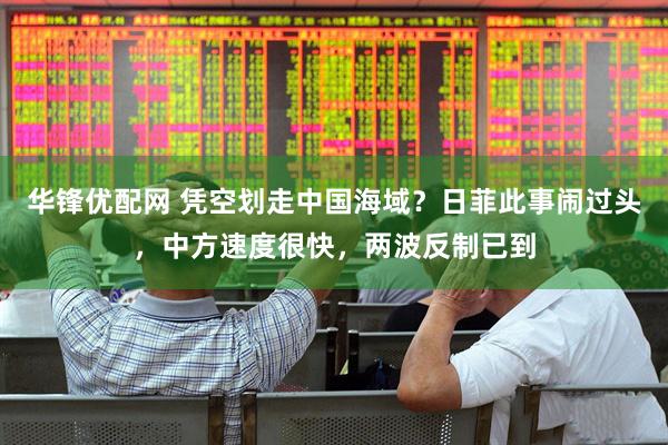 华锋优配网 凭空划走中国海域？日菲此事闹过头，中方速度很快，两波反制已到