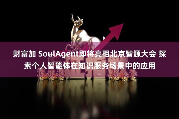 财富加 SoulAgent即将亮相北京智源大会 探索个人智能体在知识服务场景中的应用