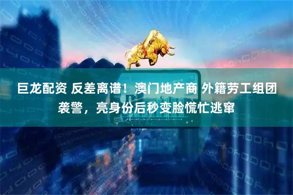 巨龙配资 反差离谱！澳门地产商 外籍劳工组团袭警，亮身份后秒变脸慌忙逃窜