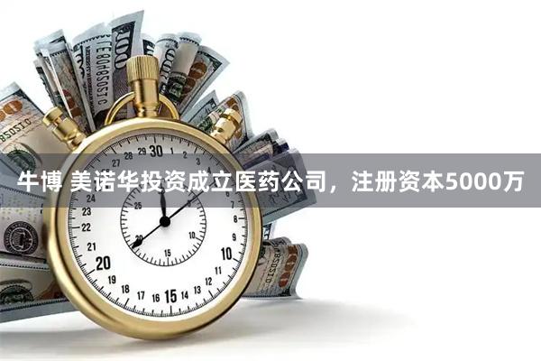 牛博 美诺华投资成立医药公司，注册资本5000万