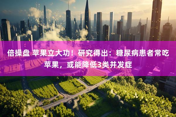 倍操盘 苹果立大功！研究得出：糖尿病患者常吃苹果，或能降低3类并发症