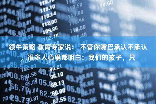 领牛策略 教育专家说： 不管你嘴巴承认不承认，很多人心里都明白：我们的孩子，只