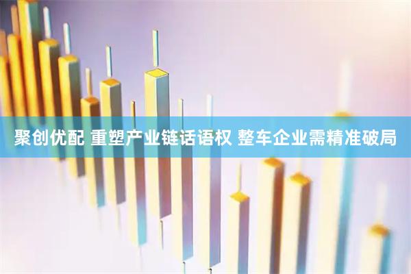 聚创优配 重塑产业链话语权 整车企业需精准破局