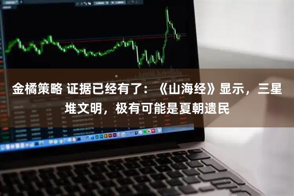金橘策略 证据已经有了：《山海经》显示，三星堆文明，极有可能是夏朝遗民
