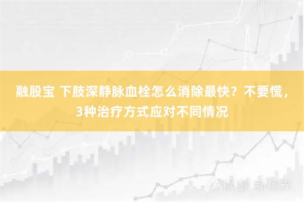 融股宝 下肢深静脉血栓怎么消除最快？不要慌，3种治疗方式应对不同情况
