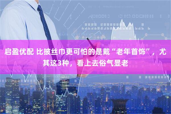 启盈优配 比披丝巾更可怕的是戴“老年首饰”，尤其这3种，看上去俗气显老
