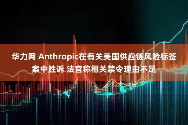 华力网 Anthropic在有关美国供应链风险标签案中胜诉 法官称相关禁令理由不足